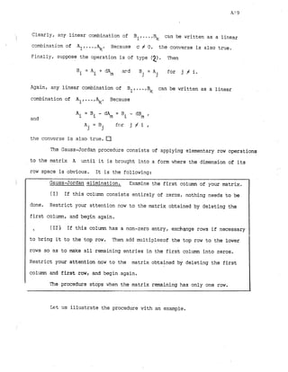 Clearly, any linear combination of

B1,...,Bk can be written as a linear
combination of Al....,+ Because c # 0 , the converse is also true.
Finally, suppose the operation is of type (2). Then
Bi = Ai + dAm m d B i = A for j f i .
J j
Again, any linear combination of Bl,...,Bk can be written as a linear
combination of Al....,+ Because
and
A. = B
3 j for j # i ,
the converse is also true. a
The Gauss-Jordan procedure consists of applying elementary row operations
to the matrix A until it is brought into a form where the dimension of its
row space is obvious. It is the following:
-
I G a u s s J o r d a n elimination. Examine the first column of your matrix.
I (I) If this column consists entirely of zeros, nothing needs to ba I
done. Restrict your attention now to the matrix obtained by deleting the
first column, and begin again.
% (11) If this column has a non-zero entry, exchange rows if necessary
to bring it to the top row. Then add multiplesof the top row to the lower
rows so as to make all remaining entries in the first column into zeros.
Restrict your attention now to the matrix obtained by deleting the first
column and first row, and begin again.
The procedure stops when the matrix remaining has only one row.
k t us illustrate the procedure with an example.
 