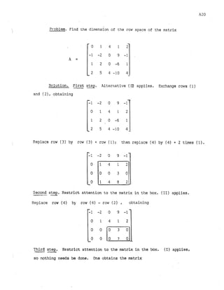Pr-oblem.Find the dimension of the row space of the matrix
Solution. First
-step. Alternative (a) applies. Exchange rows (1)
and ( 2 ) , obtaining
,!
Replace row (3) by row (3) + row ( 1) ; then replace (4)by (4)+ 2 times ( I) .
Second step.
- Restrict attention to the matrix in the box. (11) applies.
Replace row (4) by row (4)- row (2) , obtaining
Third
-step.
L
_
.
Restrict attention to the matrix in the box. (I) applies,
so nothing needs be done. One obtains the matrix
 