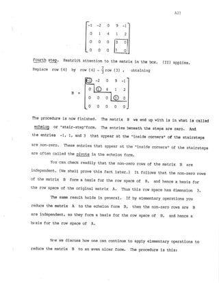 Fourth
- -
step. Restrict attention to the matrix in the box. (11) applies.
Replace row (4) by row (4)- 7
7row (3) , obtaining
The procedure is now finished. The matrix we end up with is in what i
s called
__3
echelon or "stair-stepUfom. The entries beneath the steps are zero. And
the entries -1, 1, and 3 that appear at the "inside cornerst1
of the stairsteps
i
are non-zero. These entries that appear at the "inside cornersw of the stairsteps
are often called the pivots in the echelon form.
Yclu can check readily that the non-zero rows of the matrix B are
independent. (We shall prove this fact later.) It follows that the non-zero rows
of the matrix B form a basis for the row space of B, and hence a basis for
the row space of the original matrix A. Thus this row space has dimension 3.
The same result holds in general. If by elementary operations you
reduce the matrix A to the echelon form B, then the non-zero rows are B
are independent, so they form a basis for the row space of B, and hence a
b~.sis
for the row space of A.
Now we discuss how one can continue to apply elementary operations to
1 reduce the matrix B to an even nicer form. The procedure is this:
 