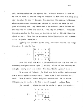Begin by considering the last non-zero row. By adding multiples of this row
to each row above itr one can bring the matrix to the form where each entry lying
above the pivot in this row is zero. Then continue the process, working now
with the next-to-last non-zero row. Because all the entries above the last
pivot are already zero, they remain zero as you add multiples of the next-to-
last non-zero row to the rows above it. Similarly one continues. Eventually
the matrix reaches the form where all the entries that are directly above the
pivots are zero. (Note that the stairsteps do not change during this process,
nor do the pivots themselves.)
Applying this procedure in the example considered earlier, one brings
the matrix B into the form
Note that up to this point in the reduction process , we have used only
elementary row operations of types (1) and (2). It has not been necessary to
multiply a row by a non-zero scalar. This fact will be important later on.
WE?are not yet finished. The final step is to multiply each non-zero
row by an appropriate non-zero scalar, chosen so as to make the pivot entry
into 1
. This we can do, because the pivots are non-zero. At the end of
this process, the matrix is in what is called reduced echelon form.
The reduced echelon form of the matrix C above is the matrix
 