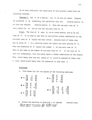 As we have indicated, the importancs of this process comes from the
'
!
following theorem:
Theorem 7
. Let A be a matrix; let W be its row space. Suppose
we transform A by elementary row operations into the echelon matrix B,
or into the reduced echelon matrix D. Then the non-zero rows of B
are a basis for W, m d so are the non-zero rows of D.
--
Pr-oof. The rows of B span W, as we noted before; and so d
o the
rows of D. It is easy to see that no non-trivial linear combination of the
rmn-zero rows of D equals the zero vector , because each of these rows
has an entry of 1 in a position where the others all have entries of 0.
Thus the dimension of W equals the number r of non-zero rows of D.
This is the same as the number of non-zero rows of B . If the rows of B
ifrenot independent, thon one would equal a linear combination of the others.
Piis would imply that the row space of B could be spanned by fewer than

r rcws, which would imply that its dimension is less than r.
Exercises
I. Find bases for the row spaces of the following matrices:
2. Reduce the matrices in Exercise 1 to reduced echelon form.
 