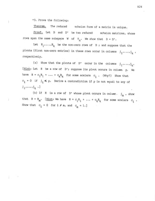 *3. Prove the following:
P~eorern. The reduced echelon form of a matrix is unique.
Proof. Let D and D 1 be two reduced echelon matrices, w5ose
rows span the same subspace W of Vn. We show that D = D'.
Let R be the non-zero rows of D ; and suppose that the
pivots (first non-zero entries) in these rows occur in columns jl,...,j
k t
respectively.
(a) =ow that the pivots of D1 wrur in the colwols jl,...,jk.
[Hint: Lst R be a row of Dl; suppose its pivot occurs in column p. We
have R = c R + ... + c
& for some scalars ci . (Why?) Show that
1 1
c = 0 if ji< p. Derive a contradiction if p is not equal to any of
i
(b) If R is a row of D1whose pivot occurs in columr.~.jm , show
that R = Rm. [Hint: We have R = c
.
R +
1 1 ... + c k s for some scalars ci g
Show that ci = 0 for i Z m, and c = 1
.
1
m
 