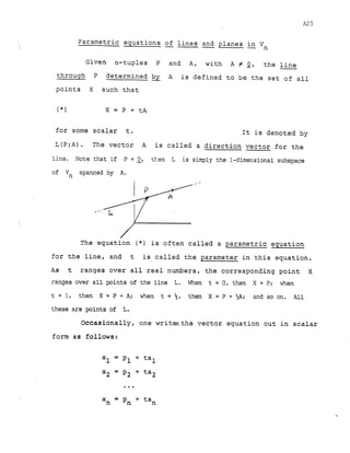 parametric equations -
of lines -
and planes -
in Vn
Given n-tuples P and A, with A # Q, the -
line
through P determined -
by A is defined to be the set of all
points X such that
for some scalar t. It is denoted by
L ( P ; A ) . The vector A is called a direction vector for the
line. Note that if P = 2, then L is simply the 1-dimensional subspace
of Vn spanned by A.
,
, '
The equation ( * ) is often called a parametric equation
for the line, and t is called the parameter in this equation.
As t ranges over all real numbers, the corresponding point X
ranges over all points of the line L. When t = 0, then X = P; when
t = 1, then X = P + A; when t = $, then X = P + %A; and so on. All
these are points of L
.
Occasionally, one writesthe vector equation out in scalar
form as follows:
 