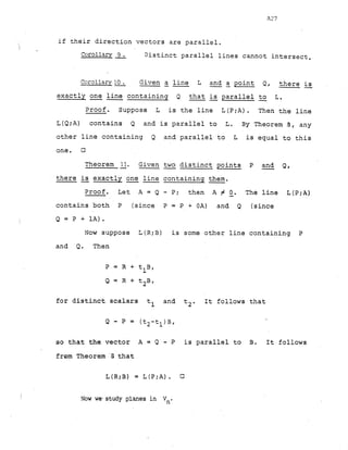 if t h e i r d i r e c t i o n v e c t o r s a r e p a r a l l e l .
I
Corollary 9
. D i s t i n c t p a r a l l e l l i n e s cannot i n t e r s e c t ,
Corollary 1
0
-
. Given - -
a l i n e L - -
and a p o i n t Q, t h e r e -
is
e x a c t l y --
one l i n e containing Q --
t h a t i s p a r a l l e l -
t o L.
Proof. Suppose L is t h e l i n e L ( P ; A ) . Then t h e l i n e
L(Q;A) contains Q and i s p a r a l l e l t o L. By Theorem 8 , any
o t h e r l i n e containing Q and p a r a l l e l t o L i s equal t o t h i s
one. 0
Theorem -
11. Given -
two d i s t i n c t p o i n t s P -
and Q,
t h e r e -
i s e x a c t l y --
one l i n e containing -
them.
Proof. L e t A = Q - P; then A # -
0. The l i n e L(P;A)
contains both P ( s i n c e P = P + OA) and Q ( s i n c e
Q = P + LA).
Now suppose L ( R ; B ) i s some o t h e r l i n e containing P
and Q. Then
f o r d i s t i n c t scalars tl and t2. It follows t h a t
s o t h a t the v e c t o r A = Q - P i s p a r a l l e l t o B. I t follows
from Theorem ' 8 t h a t
Now we.study planes i n V
,
.
 
