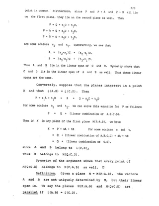 A29
point in comn. Fcrthermore, since P and P + A ard P + B all lie
on the first plane, they lie on the second plane as well. Then
P + B = Q + s3c + tp,
are some scalars s ar-d t Subtracting, we see that
i i'
A = (sZ-sl)C + (t2-tl)Df
B (s3-s1)C + (t3-tl)D.
Thus A and B lie in the linear span of C and D. Symmetry shows that
C and D lie in the linear span of A and B as well. Thus these linear
spans are the same.
Conversely, suppose t h a t the planes i n t e r s e c t i n a point
R and t h a t L(A,B) = L(C,D). Then
P + s l A + t B = R = Q+s2C+t2D
1
for some scalars si ard ti. We can solve this equation for P as follows:
P = Q + (linear combination of A,B,C,D).
Then if X is any point of the first plane M(P;A,B), we have
X = P + s A + t B for some scalars s and t,
= Q + (linear combination of A,B,C,D) + sA + tB
= Q + (linear combination of CID),
since A and B belong t o L(c,D),
Thus X belongs to M (Q;C1D) .
Symmetry of t h e argument shows t h a t every point of
M(Q;C,D) belongs t o M(P;A,B) a s w e l l . 0
Definition. Given a plane M = M(P;AtB), the vectors
A and B a r e not uniquely determined by M, but t h e i r l i n e a r
span is. W e say t h e planes M(P;A,B) and M(Q;C,D) a r e .
p a r a l l e l i f L(A,B) = L(C,D).
 