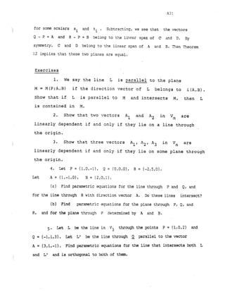 for some scalars s
'I and ti
i
. Subtracting,we see that the vectors
Q - P = A and R - P = B belong to the linear span ~f f
2and D. By
symmetry, C and D belong to the linear span of A ad B. Then Theorem
12 implies that these two planes are equal.
Exercises
1. We say the line L is parallel to the plane
M = M(P;A,B) if the direction vector of L belongs to L(A,B).
Show that if L is parallel to M and intersects M, then L
is contained in M.
2. Show that two vectors Al and A2 in Vn are
linearly dependent if and only if they lie on a line through
the origin.
3. Show that three vectors All A2, A3 in Vn are
linearly dependent if and only if they lie on some plane through
the origin.
Let A = 1 - 1 0 B = (2,0,1).
(a) Find parametric equations for the line through P and Q, and
for the line through R with direction vector A. Do these lines intersect?
(b) Find parametric equations for the plane through PI Q, and
R. and for the plane through P determined by A and B.
5 . Let L be the line in Vj through the points P = (1.0.2) and
Q = (1,13). Let L1 be the line through 2 parallel to the vector
A = ( 3 - 1 ) Find parametric equations for the line that intersects both L
I
and Lf and is orthogonal to both of them.
 
