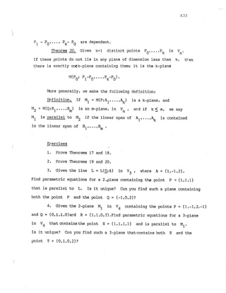 I
P1 - Po,..., Pk- Po are dependent.
Theorem 2Q. Given k+l distinct points Po,...,Pk in Vn.
If these points.do not lie in any plane of dimension less than k, tten
there i
s exactly onek-plane containing them; it is the k-plane
More generally, we make the following definition:
-
Definition. If M1 = M(P:Al, ...,$) is a k-plane, and
M2 = M(Q;B~
,...,B ) is an m-plane, in Vn , and if k s m, we say
m
MI is parallel to M2 if the linear span of Al,...,% is contained
in the linear span of B1,...,B
, .
-
Brercises
1. Prove Theorems 1
7 and 18.
2. Prove Theorems 1
9 and 20.
3
. Given the line L = L(Q;A) in Vj . where A = (1.-1,2).
Find parametric equations for a 24lane containing the point P = (1,1,1)
that is parallel to L. Is it unique? C m you find such a plane containing
both the point P and the point Q = (-1,0,2)?
4
. Given the 2-plane MI. in V4 containing the points P = (1,-I, 2,-1)
and Q = (O.l,l,O)wd R = (lrl,0,3).Find parametric equations for a 3-plane
in Vq that containsthe point S = (l,l,l.) and is parallel to MI.
Is it unique? Can you find such a 3-plane thatcontains both S and the
point T = (0,1,0,2)?
 