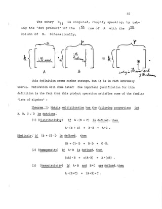 The entry
dij is computed, roughly speaking, by tak-
ing the "dot product" of the 1
-
'th row of A with the j-th
column of B. Schematically,
This definition seems rather strange, but it is in fact e,xtremely
useful. Motivation will come later! One important justification for this
definition is the fact that this product operation satisfies some of the familar
"laws of algebra" :
Theorem '1. Matrix
-multiplication has the following properties: k t
--
A, B, C ,-D be matrices.
(1) (Distributivihy) If A-(B + C) is defined, then
- - -
Similarly; .
-
if (B + C). D is
-defined, then
.
-
(El + C)* D = B * D + C.D.
(2) (Homogeneity) If
- A * B -
is defined, then
(3) (Associativity) -
If A * B -
and B6C are
-defined,then
.
-
 