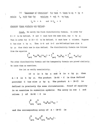 (4) (Existence of identities) Fcr
- -
each m, there i
s an m by m
matrix s ~ c h
that for
- I m . -- - matrices A and B, we have
- - -
I .A = A and B *Im = B
l
i
'
i
whenever these products are defined.
--. -
Proof. We verify the first distributivity formula. In order for
B + C to be defined, B and C must have the same size, say n by p.
m e n in order for A-(B+ C) to be defined, A must have n columns. Suppose
A has size 'x by n. .Then A - B and A - C aredefinedand have size k
by p; thus their sum is also defined. The distributivity formula now follows
from the equation
n n n
1 a ( b . + c ) = I a b + I a c
s=l is SJ sj
s=l is sj s=l is sj'
The other distributivity formula and the homogeneity formula are proved similarly.
We leave them as exercises.
Now let us verify associativity.
- .
If A is k by n and B is n by p, then
A B is k by p. The product (AeB) C is thus defined
provided C has size p by q. The product A (B*C) is
defined in precisely the same circumstances. Proof of equality
I (
is an exercise in summation symbols: The entry in row i and
column j of (A*B) C is
and the corresponding entry of A ( B = C ) is
 