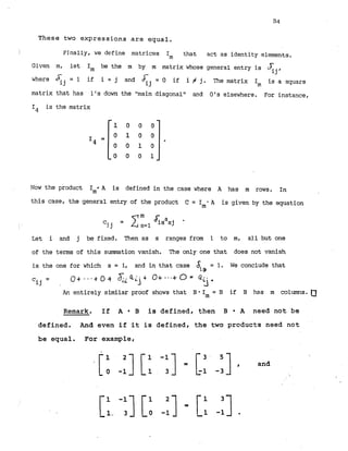 These t w o expressions are equal.
Finally, we define matrices
I* that act as identity elements.
Given m, let Im be the m by r
n matrix whose general entry is 4j,
where & = 1 if i = j and 6: = 0 if i # j. The matrix Im is a square
1j lj
matrix that has 1's down the "main diagonal" and 0's elsewhere. For instance,
I4 is the matrix
Now the product Im*A is defined in the case where A has m rows. In
this case, the general entry of the product C = - A is given by the equation
Im
Let i and j be fixed. Then as s ranges from 1 to m, a1.l but one
of the terms of this sunanation vanish. The only one that does not vanish
is the one for which s = i, and in that case &. = 1. We conclude that
1
s
c = 0+...+ 0 + TiQ l j + O+ . . a + 0= Q5.
ij
Ar, entirely similar proof shows that B * I = B if B has rn columns.
m
Remark. I f A B is d e f i n e d , t h e n B A need not be
defined. And even i f it i s d e f i n e d , t h e two prcducts need n o t
b e equal. For example,
 