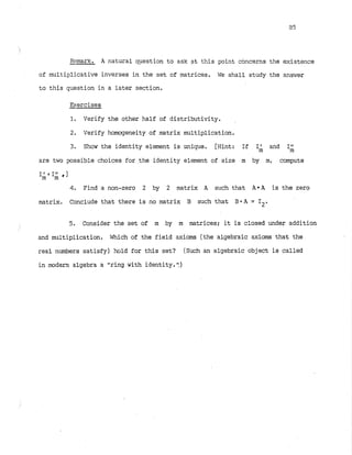 Remark. A natural qestion to ask at this point concerns the existence
of multiplicative inverses in the set of matrices. WE'shall study the answer
to this question in a later section.
Exercises
1. Verify the other half of distributivity.
2. Verify homogeneity of matrix multiplication.
3. Show the identity element is unique. [Hint: If I and I
;
are two possible choices for the identity element of size m by m, compute
1
; I
; , I
4
. Find a non-zero 2 by 2 matrix A such that A * A is the zero
matrix. Conclude that there is no matrix B such that B O A = 12.
5. Consider the set of m by m matrices; it is closed under addition
and multiplication. Which of the field axioms (the algebraic axioms that the
real numbers satisfy) hold for this set? (Such an algebraic object is called
in modem algebra a "ring with identity.I!)
 