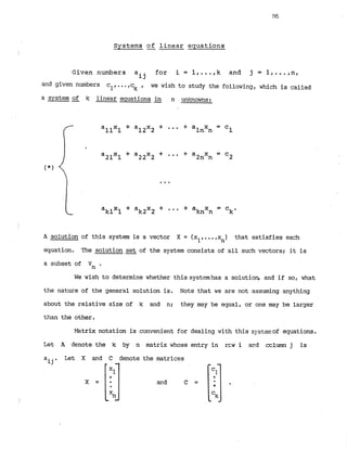 Systems -
of linear equations
Given numbers a for i = 1 . k and j = l , - - = , n ,
ij
and given numbers c
l
,
,
c
k , we wish to study the following, which is called
a system of k linear equations 9 n unknowns:
A solution of this system is a vector X = (xl,
...,x ) that satisfies each
n
equation. The solution -
set of the system consists of all such vectors; it is
a subset of Vn .
We wish to determine whether this systemhas a solution, and if so, what
the nature of the general solution is. Note that we are not assuming anything
about the relative size of k and n; they may be equal, or one may be larger
than the other.
Let
aij
Matrix notation is convenient for
A denote the k by n matrix whose
Let X and C denote the matrices
dealing with this systemof equations.
entry in rcw i a
r
?
d column j is
 