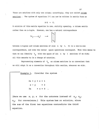 B7
These are matrices with only one column; accordingly, they are called column
matrices . The system of equations ( * ) can now be written in matrix form as
A solution of this matrix equation is now, strictly speaking, a column matrix
rather than an n-tuple. However, one has a natural correspondence
between n-tuples and column matrices of size n by 1. It is a one-to-one
correspondence, and even the vector space operations correspond. What this means is
that we can identify Vn with the space of all n by 1 matrices if we wish;
all this amounts to is a change of notation.
Representing elements of Vn as column matrices is so convenient that
we will adopt it as a convention throughout this section, whenever we wish.
Example 1. Consider the system
[Here we use x, y, z for the unknowns instead of xl, x2,
X 3 r
for convenience.] This system has no solution, since
the sum of the first two equations contradicts the third
equation.
 