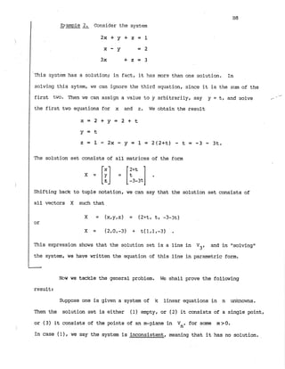 D-ample2. Consider the system
-
2 x + y + z = l
This system has a solution; in fact, it has mora than one solution. In
solving this sytem, we can ignore the third equation, since it is the sum of the
first two. Then we can assign a value to y arbitrarily, say y = t, and solve
-
* -
the first two equations for x and z
. We obtain the result
The solution set consists of all matrices of the form
Shifting back to tuple notation, we can say that the solution set consists of
all vectors X such that
This expression shows that the solution set is a line in
V3, and in "solvingt1
the system, we have written the equation of this line in parametric form.
Now we tackle the general problem. We shall prove the following
result:
Sbppose one is given a system of k linear equations in n unknowns.
Then the solution set is either (1) empty, or (2) it consists of a single point,
or (3) it consists of the points of an m-plane in Vn, for some m7O.
In case (11, we say the system is inconsistent, meaning that it has no solution.
 