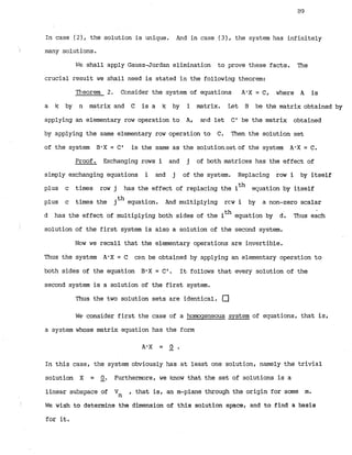 In case ( 2 ) , the solution is unique. in case ( 3 ) , the system has infinitely
I many solutions.
F;C shall apply Gauss-Jordan elimination to prove these facts. The
crucial result we shall need is stated in the following theorem:
Tlieorem 2, Consider the system of equations A'X = C, where A is
a k by' n matrix and C is a k by 1 matrix. Let B be the matrix obtained by
applying an elementary row operation to A, a
r
r
d let C' be the matrix obtained
by applying the same elementary row operation to C. Then the solution set
of the system B-X= C' is the same as the solution.setofthe system A'X = C.
Proof. Exchanging rows i and j of both matrices has the effect of
simply exchanging equations i and j of the system. Replacing row i by itself
plus c times row j has the effect of replacing the ith equation by itself
plus c times the jth equation. And multiplying rcw i by a non-zero scalar
d has the effect of multiplying both sides of the ith equation by d. Thus each
solution of the first system is also a solution of the second system.
Nc~wwe recall that the elementary operations are invertible.
Thus the system A'X = C can be obtained by applying an elementary operation to
both sides of the equation BwX= C1. It follows that every solution of the
second system is a solution of the first system.
Thus the two solution sets are identical. a
WE*consider first the case of a homogeneous system of equations, that is,
a system whose matrix equation has the form
AGX = 9 .
In this case, the system obviously has at least one solution, namely the trivial
solution X = -
0 . Furthermore, we know that the set of solutions is a
linear subspace of Vn , that is, an m-plane through the origin for some m.
We wish to determine the dimension of this solution space, and to find a basis
for it.
 