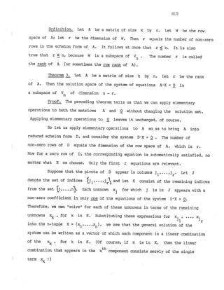 Dflfinition. Let A be a matrix of size k by n. Let W be the row
space of A; let r be the dimension of W. Then r equals the number of non-zero
rows in the echelon form of A. It follows at once that r k. It is also
true that r 5 n, because W is a subspace of Vn . The number r is called
the rank of A (or sometimes the row rank of A).
--
Theorem 3. Let A be a matrix of size k by n. Let r be the rank
-
of A. Then the solution space of the system of equations A0X = 2 is
a subspace of Vn of dimension n - r.
Proof. The preceding theorem tells us that we can apply elementary
operations to both the matrices A and 0 without changing the solution set.
-
Applying elementary operations t
c
r 0 leaves it unchanged, of course.
-
So let us apply elementary operations to A so as to bring A into
reduced echelon form D, and consider the system D-X= Q . The number of
non-zero rows of D equals the dimension of the row space of A, which is r.
Now for a zero row of D, the corresponding equation is automatically satisfied, no
matter what X we choose. Orily the first r equations are relevant.
Suppose that the pivots of D appear in columns jl,...,j Let J
r'
denote the set of indices l
j ,...,jr and let K consist of the remaining indices
from the set {I,. ..,
n
)
. Each unknown x for which j is in J appears with a
j
non-zero coefficient in only one of the equations of the system D-X= 0.
- -
Therefore, we can Itsolveufor each of these unknowns in terms of the remaining
unknowns xk , for k in K. Substituting these expressions for x , ..., x
jl jr
into the n-tuple X = (xl,
...,x ), we see that the general solution of the
n
system can be written as a vector of which each component is a linear combination
of the xk , for k in K. (Of course, if k is in K, then the linear
cathination that appears in the kth component consists merely of the single
term 9! )
 