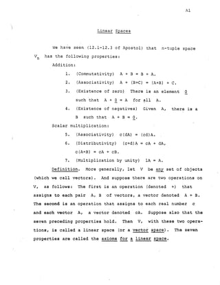 Linear Spaces
we have seen (12.1-12.3 of Apostol) that n-tuple space
has the following properties:
V
,
Addition:
1. (Commutativity) A + B = B + A.
2. (Associativity) A + (B+c) = (A+B) + C.
3. (Existence of zero) There is an element -
0
such 'that A + -
0 = A for all A.
4. (Existence of negatives) Given A, there is a
B such that A + B = -
0.
Scalar multiplication:
5. (Associativity) c (dA) = (cd)A.
6. (Distributivity) (c+d)A = cA + dA,
c(A+B) = cA + cB.
7. (Multiplication by unity) 1A = A.
Definition. More generally, let V be any set of objects
(which we call vectors). And suppose there are two operations on
V, as follows: The first is an operation (denoted +) that
assigns to each pair A, B of vectors, a vector denoted A + B.
The second is an operation that assigns to each real number c
and each vector A, a vector denoted cA. Suppose also that the
seven preceding properties hold. Then V, with these two opera-
tions, is called a linear space (or a vector space). The seven
properties are called the axioms - -
for a linear space.
 