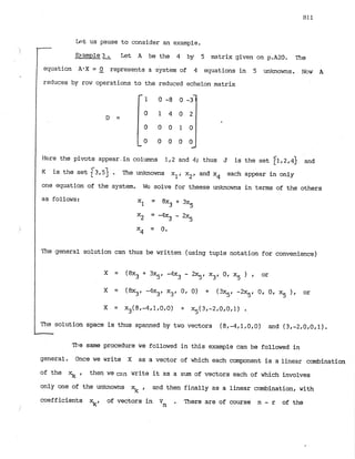 k!t us pause to consider an example.
-
EJ-ample
3 . Let A be the 4 by 5 matrix given on p.A20. The
-
equation A'X = 0 represents a system of 4 equations in 5 unknowns. Nc~w A
-
reduces by row operations to the reduced echelon matrix
Here the pivots appear in columns 1,2 and 4; thus J is the set 11,2.4] and
K is the set f3.53 . The unknowns xl.x2, and x4 each appear in only
one equation of the system. We solve for theese unknowns in terms of the others
as follows:
3
X1 = 8x + 3x5
X* = -4x3 -
2x5
x
, = 0.
The general solution can thus be written (using tuple notation for convenience)
The solution space is thus spanned by two vectors (8,-4.1,O.O) and (3,-2,0.0,1).
-
The same procedure we followed in this example can be followed in
general. Once we write X as a vector of which each component is alinear combination
of the xk , then we can write it as a sum of vectors each of which involves
only one of the unknowns 5 , and then finally as a linear combination, with
coefficients %I of vectors in Vn . There are of course n - r of the
 