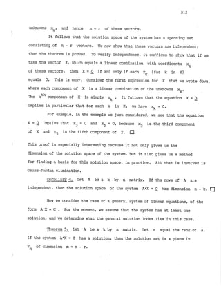 unknowns , and hence n - r of these vectok.
It follows that the solution space of the system has a spanning set
consisting of n - r vectors. We now show that these v~ctorsare independent;
then the theorem is proved.. To verify independence, it suffices to shox? that if xe
take the vector X, which equals a linear combination with coefficents
%
of these vectors, then X = 0 if and only if each % (for k in K)
-
equals 0. This is easy. Consider the first expression for X tkat we wrote down,
where each component of X is a linear combination of the unknowns
rc-
The kth component of X is simply 5 . It follows that the equation X = 2
implies in particular that for each k in K, we have % = 0
.
For example, in the example we just considered, we see that the equation
X = -
0 implies that x3 = 0 and x = 0 , because x
.
. is the third component
5 3
of X and x5 is the fifth component of X.
This proof is especially interesting because it not only gives us the
dimension of the solution space of the system, but it also gives us a method
for finding a basis for this solution space, in practice. All that is involved is
Gauss-Jordan elimination.
Corollary& Let A be a k by n matrix. If the rows of A are
independent, then the solution space of the system A-X = 0 has dimension n - k. a
-
Now we consider the case of a general system of linear equations, of the
form A'X = C . For the moment, we assume that the system has at least one
solution, and we determine what the general solution looks like in this case.
Theorem 5. Let A be a k by n matrix. Let r equal the rank of A.
-
If the system A*X = C has a solution, then the solution set is a plane in
Vn of dimension m = n - r.
 