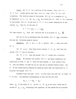 Proof. Let X = P be a solution of the system. Then A-P = C .
If X is a column matrix such that A'X = C, then A.(X - ?) = 2 , and
ccnversely. The solution space of the system A'X = 0 is a subspace of
- '
n
of dimension m = n - r; let All
...,A be a basis for it. Then X is a solution
m
of the system A'X = C if and only if X - P is a linear combination of the
vectors Air that is, if and only if
X = P + t A t...
1 1 + tmAm
for some scalars ti. Thus the solution set is an m-plane in Vn a
Nciw let us try to determine when the system A'X = C has a solution.
One has the follow in^ general result:
Theorem 6. k t A be a k by n matrix. Let r equal the rank
of A
'
(a) If r 4 k , then there exist vectors C in Vlc such that the
system A
'
X = C has no solution.
(b) If r = k, tl~enthe system A-X= C al~~ays
has a solution.
Proof. We consider the system A
'
X = C and apply elementary row
operations to both A . and C until we have brought A into echelon form
. (For the moment, we need not yo all the hay to reduced echelon form.) Let
C ' be the column matrix obtained by applying these same row operations to C.
Consider the system B'X = C r .
Consider first the case r < k. In this case, the last row at least of
3 is zero. The equation corresponding to this row has the form
where c' is the entry of C 1 in row k. If c' is not zero, there are no
k k
values of xl,...,x satisfying this equation, so the system has no solution.
n
#
 