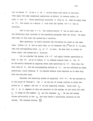 Let us choose C * to be a k by 1 mstrix whose last entry is non-zero.
Then apply the same elementary operations as before, in reverse order, to
both B and C*. These operations transform B back to A; when we apply them
to C*, the result is a matrix C such that the system A
'
X = C has no
solution.
Now in the case r = k, the echelon matrix B has no zero rows, so
the difficulty that occurred in the preceding paragraph does not arise. We shall
show that in this case the system has a solution.
More generally, we shall consider the following two cases at the same
time: Either ( 1) B has no zero rows, or (2) whenever the ithrow of B is zero,
then the corresponding entry c* of C' is zero. We show that in either of
i
these cases, the system has a solution.
Let US consider the system B-X = C 1 ard apply further operations to
both B and C', so as to reduce B to reduced echelon form D. Let C"
be the matrix obtained by applying these same operations to C'. Note that the
zero rows of B, and the corresponding entries of C', are not affected by these
operations, since reducing B to reduced echelon form requires us to work only
with the non-zero rows.
Consider the resulting system of equations D'X = Ctt. We now proceed as
in the proof of Theorem 3. Let J be the set of column indices in which the
pivots of D appear, and let K be the remaining indices. Since each xi ,
2
for j in J, appears in only one equation of the system, we can solve for each
x in terms of the numbers c; a d the unknowns . We can now assign
j
values arbitrarily to the  and thus obtain a particular solution of the
system. The theorem follows.
 
