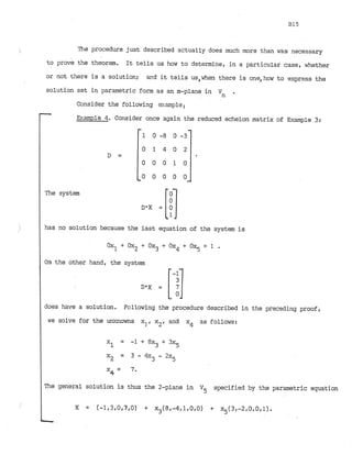 The procedure just described actually does much more than was necessary
to prove the theorem. It tells us how to determine, in a particular case, whether
or not there is a solution; and it tells us,when there is one,how to express the
solution set in parametric form as an m-plane in
'
n .
Ccnsider the following example:
- E2:ample 4
. Consider once again the reduced echelon matrix of Example 3:
The system
has no solution because the last equation of the system is
On the other hand, the system
does have,asolution. Fc~llowingthe procedure described in the preceding proof,
we solve for the unknowns xl,x2, and x4 as follows:
The general solution is thus the 2-plane in V5 specified by the parametric equation
 