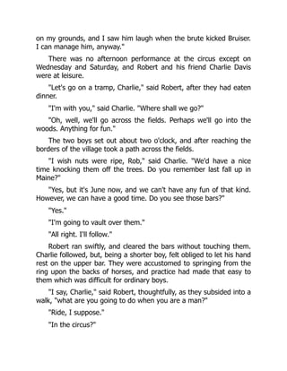 on my grounds, and I saw him laugh when the brute kicked Bruiser.
I can manage him, anyway."
There was no afternoon performance at the circus except on
Wednesday and Saturday, and Robert and his friend Charlie Davis
were at leisure.
"Let's go on a tramp, Charlie," said Robert, after they had eaten
dinner.
"I'm with you," said Charlie. "Where shall we go?"
"Oh, well, we'll go across the fields. Perhaps we'll go into the
woods. Anything for fun."
The two boys set out about two o'clock, and after reaching the
borders of the village took a path across the fields.
"I wish nuts were ripe, Rob," said Charlie. "We'd have a nice
time knocking them off the trees. Do you remember last fall up in
Maine?"
"Yes, but it's June now, and we can't have any fun of that kind.
However, we can have a good time. Do you see those bars?"
"Yes."
"I'm going to vault over them."
"All right. I'll follow."
Robert ran swiftly, and cleared the bars without touching them.
Charlie followed, but, being a shorter boy, felt obliged to let his hand
rest on the upper bar. They were accustomed to springing from the
ring upon the backs of horses, and practice had made that easy to
them which was difficult for ordinary boys.
"I say, Charlie," said Robert, thoughtfully, as they subsided into a
walk, "what are you going to do when you are a man?"
"Ride, I suppose."
"In the circus?"
 