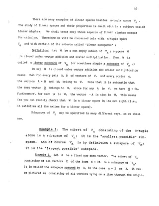 There are many examples of linear spaces besides n--tuplespace
i '
n
The study of linear spaces and their properties is dealt with in a subject called
Linear Algebra. W
E
!shall treat only those aspects of linear algebra needed
for calculus. Therefore we will be concerned only with n-tuple space
and with certain of its subsets called "linear subspaces" :
Vn
-
Definition. Let W be a non-empty subset of Vn ; suppose W
is closed under vector addition and scalar multiplication. Then W is
called a linear subspace of V n (or sometimes simply a subspace of Vn .)
To say W is closed under vector addition and scalar multiplication
means that for every pair A, B of vectors of W, and every scalar c,
the vectors A + B a ~ dcA belong to W. Note that it is automatic that
the zero vector Q belongs to W, since for any A I W, we have Q = OA.
Furthermore, for each A in W, the vector - A is also in W. This means
(as you can readily check) that W is a linear space in its own right (i.e.,
f
. it satisfies all the axioms for a linear,space).
S~bspaces
of m y be specified in many different ways, as we shall
Vn
see.
Example 1. The subset of Vn consisting of the 9-tuple
alone i s a subspace of it is ths "smallest possible" sub-
Vn;
space. Pad of course V
, i s by d e f i n i t i o n a subspace of Vn;
it i s the " l a r g e s t possible" subspace.
W;ample 2
. Let A be a fixed non-zero vector, The subset of Vn
consisting of all vectors X of the form X = cA is a subspace of .
'
n
It is called the subspace spanned by A
. In the case n = 2 or 3, it can
be pictured as consisting of all vectors lying on a line through the origin.
 