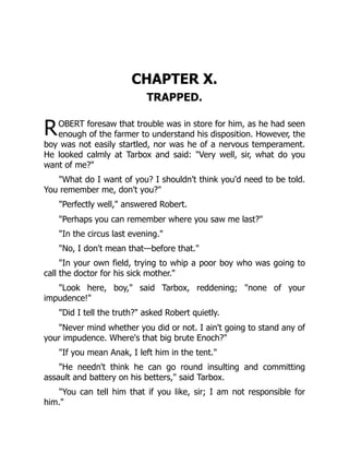 R
CHAPTER X.
TRAPPED.
OBERT foresaw that trouble was in store for him, as he had seen
enough of the farmer to understand his disposition. However, the
boy was not easily startled, nor was he of a nervous temperament.
He looked calmly at Tarbox and said: "Very well, sir, what do you
want of me?"
"What do I want of you? I shouldn't think you'd need to be told.
You remember me, don't you?"
"Perfectly well," answered Robert.
"Perhaps you can remember where you saw me last?"
"In the circus last evening."
"No, I don't mean that—before that."
"In your own field, trying to whip a poor boy who was going to
call the doctor for his sick mother."
"Look here, boy," said Tarbox, reddening; "none of your
impudence!"
"Did I tell the truth?" asked Robert quietly.
"Never mind whether you did or not. I ain't going to stand any of
your impudence. Where's that big brute Enoch?"
"If you mean Anak, I left him in the tent."
"He needn't think he can go round insulting and committing
assault and battery on his betters," said Tarbox.
"You can tell him that if you like, sir; I am not responsible for
him."
 