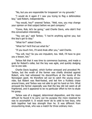 "No, but you are responsible for trespassin' on my grounds."
"I would do it again if I saw you trying to flog a defenceless
boy," said Robert, independently.
"You would, hey?" sneered Tarbox. "Well, now, you may change
your opinion on that subject before we part company."
"Come, Rob, let's be going," said Charlie Davis, who didn't find
this conversation interesting.
"You can go," said Tarbox; "I hav'nt anything ag'inst you; but
this boy's got to stay."
"What for?" asked Charlie.
"What for? He'll find out what for."
"If you touch him, I'll send Anak after you," said Charlie.
"You will, hey? So you are impudent, too. Well, I'll have to give
you a lesson, too."
Tarbox felt that it was time to commence business, and made a
grab for Robert's collar, but the boy was agile, and quickly dodging
ran to one side.
Charlie Davis laughed, which further annoyed and provoked Mr.
Tarbox, but the wrath of the farmer was chiefly directed against
Robert, who had witnessed his discomfiture at the hands of the
Norwegian giant. He therefore set out to catch the young circus-
rider, but Robert was fleet-footed, and led him a fruitless chase
around trees, and Tarbox was not able to get his hand on him. What
annoyed the farmer especially was that the boy did not seem at all
frightened, and it appeared to be no particular effort to him to elude
his grasp.
Tarbox was of a dogged, determined disposition, and the more
difficult he found it to carry out his purpose the more resolved he
was to accomplish it. It would never do to yield to two boys, who
both together had less strength than he. It was different from
encountering Anak, who was a match for three ordinary men.
 
