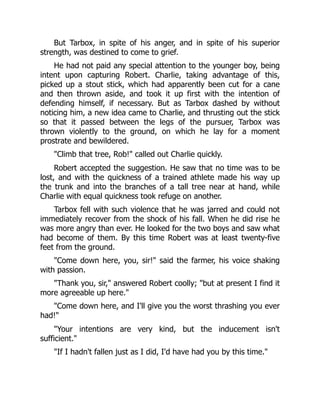 But Tarbox, in spite of his anger, and in spite of his superior
strength, was destined to come to grief.
He had not paid any special attention to the younger boy, being
intent upon capturing Robert. Charlie, taking advantage of this,
picked up a stout stick, which had apparently been cut for a cane
and then thrown aside, and took it up first with the intention of
defending himself, if necessary. But as Tarbox dashed by without
noticing him, a new idea came to Charlie, and thrusting out the stick
so that it passed between the legs of the pursuer, Tarbox was
thrown violently to the ground, on which he lay for a moment
prostrate and bewildered.
"Climb that tree, Rob!" called out Charlie quickly.
Robert accepted the suggestion. He saw that no time was to be
lost, and with the quickness of a trained athlete made his way up
the trunk and into the branches of a tall tree near at hand, while
Charlie with equal quickness took refuge on another.
Tarbox fell with such violence that he was jarred and could not
immediately recover from the shock of his fall. When he did rise he
was more angry than ever. He looked for the two boys and saw what
had become of them. By this time Robert was at least twenty-five
feet from the ground.
"Come down here, you, sir!" said the farmer, his voice shaking
with passion.
"Thank you, sir," answered Robert coolly; "but at present I find it
more agreeable up here."
"Come down here, and I'll give you the worst thrashing you ever
had!"
"Your intentions are very kind, but the inducement isn't
sufficient."
"If I hadn't fallen just as I did, I'd have had you by this time."
 