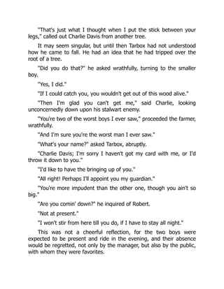 "That's just what I thought when I put the stick between your
legs," called out Charlie Davis from another tree.
It may seem singular, but until then Tarbox had not understood
how he came to fall. He had an idea that he had tripped over the
root of a tree.
"Did you do that?" he asked wrathfully, turning to the smaller
boy.
"Yes, I did."
"If I could catch you, you wouldn't get out of this wood alive."
"Then I'm glad you can't get me," said Charlie, looking
unconcernedly down upon his stalwart enemy.
"You're two of the worst boys I ever saw," proceeded the farmer,
wrathfully.
"And I'm sure you're the worst man I ever saw."
"What's your name?" asked Tarbox, abruptly.
"Charlie Davis; I'm sorry I haven't got my card with me, or I'd
throw it down to you."
"I'd like to have the bringing up of you."
"All right! Perhaps I'll appoint you my guardian."
"You're more impudent than the other one, though you ain't so
big."
"Are you comin' down?" he inquired of Robert.
"Not at present."
"I won't stir from here till you do, if I have to stay all night."
This was not a cheerful reflection, for the two boys were
expected to be present and ride in the evening, and their absence
would be regretted, not only by the manager, but also by the public,
with whom they were favorites.
 