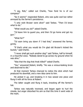 "I say, Rob," called out Charlie, "how fond he is of our
company!"
"So it seems!" responded Robert, who was quite cool but rather
annoyed by the farmer's persistence.
"I only wish Bruiser were alive!" said Tarbox. "Then I'd know
what to do."
"What would you do?" asked Charlie.
"I'd leave him to guard you, and then I'd go home and get my
gun."
"What for?"
"I'd soon bring you down if I had that," answered the farmer,
grimly.
"If that's what you would do I'm glad old Bruiser's kicked the
bucket," said Charlie.
"I never shall get such another dog!" said Tarbox, half to himself,
in a mournful voice. "Nobody dared to go across my ground when he
was alive."
"Was that the dog that Anak killed?" asked Charlie.
"Yes," answered Robert, briefly. "He was a vicious-looking brute
and deserved to die."
At that moment Tarbox chanced to notice the stick which had
produced his downfall, and a new idea came to him.
He picked it up, and breaking it in two seized one piece and
flung it with all his force at Robert.
The latter caught and flung it back, knocking off the farmer's
hat.
Tarbox was naturally incensed, and began again to hurl the
missile, but anger disturbed his aim so that this time it went wide of
the mark.
 
