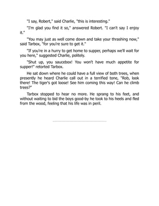 "I say, Robert," said Charlie, "this is interesting."
"I'm glad you find it so," answered Robert. "I can't say I enjoy
it."
"You may just as well come down and take your thrashing now,"
said Tarbox, "for you're sure to get it."
"If you're in a hurry to get home to supper, perhaps we'll wait for
you here," suggested Charlie, politely.
"Shut up, you saucebox! You won't have much appetite for
supper!" retorted Tarbox.
He sat down where he could have a full view of both trees, when
presently he heard Charlie call out in a terrified tone, "Rob, look
there! The tiger's got loose! See him coming this way! Can he climb
trees?"
Tarbox stopped to hear no more. He sprang to his feet, and
without waiting to bid the boys good-by he took to his heels and fled
from the wood, feeling that his life was in peril.
 