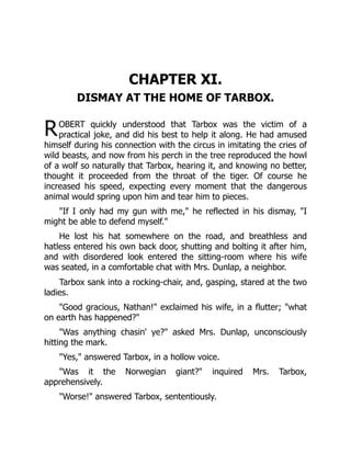 R
CHAPTER XI.
DISMAY AT THE HOME OF TARBOX.
OBERT quickly understood that Tarbox was the victim of a
practical joke, and did his best to help it along. He had amused
himself during his connection with the circus in imitating the cries of
wild beasts, and now from his perch in the tree reproduced the howl
of a wolf so naturally that Tarbox, hearing it, and knowing no better,
thought it proceeded from the throat of the tiger. Of course he
increased his speed, expecting every moment that the dangerous
animal would spring upon him and tear him to pieces.
"If I only had my gun with me," he reflected in his dismay, "I
might be able to defend myself."
He lost his hat somewhere on the road, and breathless and
hatless entered his own back door, shutting and bolting it after him,
and with disordered look entered the sitting-room where his wife
was seated, in a comfortable chat with Mrs. Dunlap, a neighbor.
Tarbox sank into a rocking-chair, and, gasping, stared at the two
ladies.
"Good gracious, Nathan!" exclaimed his wife, in a flutter; "what
on earth has happened?"
"Was anything chasin' ye?" asked Mrs. Dunlap, unconsciously
hitting the mark.
"Yes," answered Tarbox, in a hollow voice.
"Was it the Norwegian giant?" inquired Mrs. Tarbox,
apprehensively.
"Worse!" answered Tarbox, sententiously.
 