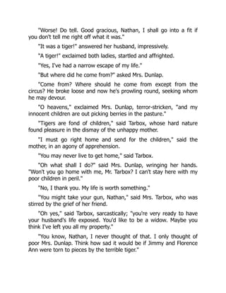 "Worse! Do tell. Good gracious, Nathan, I shall go into a fit if
you don't tell me right off what it was."
"It was a tiger!" answered her husband, impressively.
"A tiger!" exclaimed both ladies, startled and affrighted.
"Yes, I've had a narrow escape of my life."
"But where did he come from?" asked Mrs. Dunlap.
"Come from? Where should he come from except from the
circus? He broke loose and now he's prowling round, seeking whom
he may devour.
"O heavens," exclaimed Mrs. Dunlap, terror-stricken, "and my
innocent children are out picking berries in the pasture."
"Tigers are fond of children," said Tarbox, whose hard nature
found pleasure in the dismay of the unhappy mother.
"I must go right home and send for the children," said the
mother, in an agony of apprehension.
"You may never live to get home," said Tarbox.
"Oh what shall I do?" said Mrs. Dunlap, wringing her hands.
"Won't you go home with me, Mr. Tarbox? I can't stay here with my
poor children in peril."
"No, I thank you. My life is worth something."
"You might take your gun, Nathan," said Mrs. Tarbox, who was
stirred by the grief of her friend.
"Oh yes," said Tarbox, sarcastically; "you're very ready to have
your husband's life exposed. You'd like to be a widow. Maybe you
think I've left you all my property."
"You know, Nathan, I never thought of that. I only thought of
poor Mrs. Dunlap. Think how sad it would be if Jimmy and Florence
Ann were torn to pieces by the terrible tiger."
 