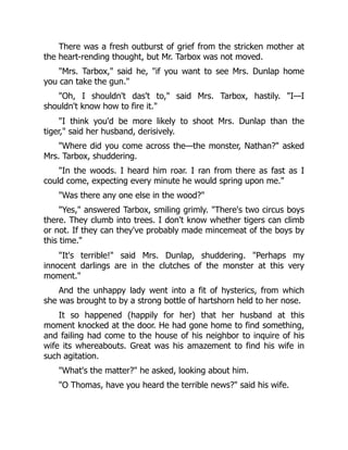There was a fresh outburst of grief from the stricken mother at
the heart-rending thought, but Mr. Tarbox was not moved.
"Mrs. Tarbox," said he, "if you want to see Mrs. Dunlap home
you can take the gun."
"Oh, I shouldn't das't to," said Mrs. Tarbox, hastily. "I—I
shouldn't know how to fire it."
"I think you'd be more likely to shoot Mrs. Dunlap than the
tiger," said her husband, derisively.
"Where did you come across the—the monster, Nathan?" asked
Mrs. Tarbox, shuddering.
"In the woods. I heard him roar. I ran from there as fast as I
could come, expecting every minute he would spring upon me."
"Was there any one else in the wood?"
"Yes," answered Tarbox, smiling grimly. "There's two circus boys
there. They clumb into trees. I don't know whether tigers can climb
or not. If they can they've probably made mincemeat of the boys by
this time."
"It's terrible!" said Mrs. Dunlap, shuddering. "Perhaps my
innocent darlings are in the clutches of the monster at this very
moment."
And the unhappy lady went into a fit of hysterics, from which
she was brought to by a strong bottle of hartshorn held to her nose.
It so happened (happily for her) that her husband at this
moment knocked at the door. He had gone home to find something,
and failing had come to the house of his neighbor to inquire of his
wife its whereabouts. Great was his amazement to find his wife in
such agitation.
"What's the matter?" he asked, looking about him.
"O Thomas, have you heard the terrible news?" said his wife.
 