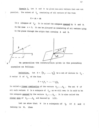 Example 3
. Let A and B be given non-zero vectors that are not
1 parallel. The subset of Vn consisting of all vectors of the form
is a subspace of V It is called the subspace spanned by A and
no B.
In the case n = 3, it can be pictured as consisting of all vectors lying
in the plane through the origin that contains A and B.
- - - A /
We generalize the construction given in the preceding
examples as follows:
Definition. Let S = $A?, ... abe a set of vectors in Vn .
A vector X of Vn of the form
X = c A +
1 1 ... +*
is called a linear combination of the vectors Alr...,A,c . The set W of
all such vectors X is a subspace of Vn, as we will see; it is said to be
the subspace spanned by the vectors Al,...,% . It is also called the
linear span of Al, ...,+ and denoted by L(S).
Let us show that W is a subspace of V
n
. If X and Y
belong to W, then
 