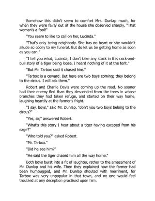 Somehow this didn't seem to comfort Mrs. Dunlap much, for
when they were fairly out of the house she observed sharply, "That
woman's a fool!"
"You seem to like to call on her, Lucinda."
"That's only being neighborly. She has no heart or she wouldn't
allude so coolly to my funeral. But do let us be getting home as soon
as you can."
"I tell you what, Lucinda, I don't take any stock in this cock-and-
bull story of a tiger being loose. I heard nothing of it at the tent."
"But Mr. Tarbox said it chased him."
"Tarbox is a coward. But here are two boys coming; they belong
to the circus. I will ask them."
Robert and Charlie Davis were coming up the road. No sooner
had their enemy fled than they descended from the trees in whose
branches they had taken refuge, and started on their way home,
laughing heartily at the farmer's fright.
"I say, boys," said Mr. Dunlap, "don't you two boys belong to the
circus?"
"Yes, sir," answered Robert.
"What's this story I hear about a tiger having escaped from his
cage?"
"Who told you?" asked Robert.
"Mr. Tarbox."
"Did he see him?"
"He said the tiger chased him all the way home."
Both boys burst into a fit of laughter, rather to the amazement of
Mr. Dunlap and his wife. Then they explained how the farmer had
been humbugged, and Mr. Dunlap shouted with merriment, for
Tarbox was very unpopular in that town, and no one would feel
troubled at any deception practised upon him.
 