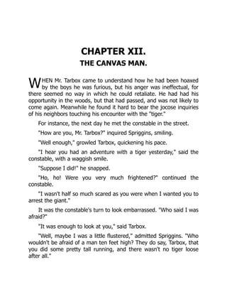 W
CHAPTER XII.
THE CANVAS MAN.
HEN Mr. Tarbox came to understand how he had been hoaxed
by the boys he was furious, but his anger was ineffectual, for
there seemed no way in which he could retaliate. He had had his
opportunity in the woods, but that had passed, and was not likely to
come again. Meanwhile he found it hard to bear the jocose inquiries
of his neighbors touching his encounter with the "tiger."
For instance, the next day he met the constable in the street.
"How are you, Mr. Tarbox?" inquired Spriggins, smiling.
"Well enough," growled Tarbox, quickening his pace.
"I hear you had an adventure with a tiger yesterday," said the
constable, with a waggish smile.
"Suppose I did!" he snapped.
"Ho, ho! Were you very much frightened?" continued the
constable.
"I wasn't half so much scared as you were when I wanted you to
arrest the giant."
It was the constable's turn to look embarrassed. "Who said I was
afraid?"
"It was enough to look at you," said Tarbox.
"Well, maybe I was a little flustered," admitted Spriggins. "Who
wouldn't be afraid of a man ten feet high? They do say, Tarbox, that
you did some pretty tall running, and there wasn't no tiger loose
after all."
 