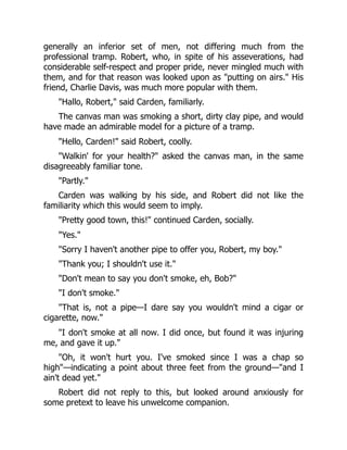 generally an inferior set of men, not differing much from the
professional tramp. Robert, who, in spite of his asseverations, had
considerable self-respect and proper pride, never mingled much with
them, and for that reason was looked upon as "putting on airs." His
friend, Charlie Davis, was much more popular with them.
"Hallo, Robert," said Carden, familiarly.
The canvas man was smoking a short, dirty clay pipe, and would
have made an admirable model for a picture of a tramp.
"Hello, Carden!" said Robert, coolly.
"Walkin' for your health?" asked the canvas man, in the same
disagreeably familiar tone.
"Partly."
Carden was walking by his side, and Robert did not like the
familiarity which this would seem to imply.
"Pretty good town, this!" continued Carden, socially.
"Yes."
"Sorry I haven't another pipe to offer you, Robert, my boy."
"Thank you; I shouldn't use it."
"Don't mean to say you don't smoke, eh, Bob?"
"I don't smoke."
"That is, not a pipe—I dare say you wouldn't mind a cigar or
cigarette, now."
"I don't smoke at all now. I did once, but found it was injuring
me, and gave it up."
"Oh, it won't hurt you. I've smoked since I was a chap so
high"—indicating a point about three feet from the ground—"and I
ain't dead yet."
Robert did not reply to this, but looked around anxiously for
some pretext to leave his unwelcome companion.
 