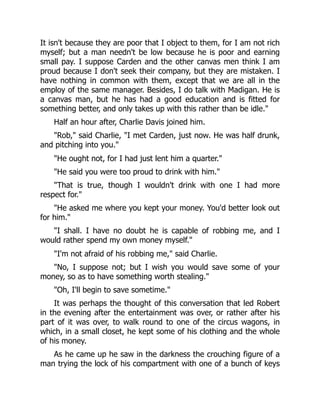 It isn't because they are poor that I object to them, for I am not rich
myself; but a man needn't be low because he is poor and earning
small pay. I suppose Carden and the other canvas men think I am
proud because I don't seek their company, but they are mistaken. I
have nothing in common with them, except that we are all in the
employ of the same manager. Besides, I do talk with Madigan. He is
a canvas man, but he has had a good education and is fitted for
something better, and only takes up with this rather than be idle."
Half an hour after, Charlie Davis joined him.
"Rob," said Charlie, "I met Carden, just now. He was half drunk,
and pitching into you."
"He ought not, for I had just lent him a quarter."
"He said you were too proud to drink with him."
"That is true, though I wouldn't drink with one I had more
respect for."
"He asked me where you kept your money. You'd better look out
for him."
"I shall. I have no doubt he is capable of robbing me, and I
would rather spend my own money myself."
"I'm not afraid of his robbing me," said Charlie.
"No, I suppose not; but I wish you would save some of your
money, so as to have something worth stealing."
"Oh, I'll begin to save sometime."
It was perhaps the thought of this conversation that led Robert
in the evening after the entertainment was over, or rather after his
part of it was over, to walk round to one of the circus wagons, in
which, in a small closet, he kept some of his clothing and the whole
of his money.
As he came up he saw in the darkness the crouching figure of a
man trying the lock of his compartment with one of a bunch of keys
 