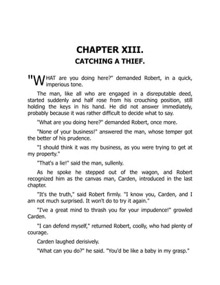 "W
CHAPTER XIII.
CATCHING A THIEF.
HAT are you doing here?" demanded Robert, in a quick,
imperious tone.
The man, like all who are engaged in a disreputable deed,
started suddenly and half rose from his crouching position, still
holding the keys in his hand. He did not answer immediately,
probably because it was rather difficult to decide what to say.
"What are you doing here?" demanded Robert, once more.
"None of your business!" answered the man, whose temper got
the better of his prudence.
"I should think it was my business, as you were trying to get at
my property."
"That's a lie!" said the man, sullenly.
As he spoke he stepped out of the wagon, and Robert
recognized him as the canvas man, Carden, introduced in the last
chapter.
"It's the truth," said Robert firmly. "I know you, Carden, and I
am not much surprised. It won't do to try it again."
"I've a great mind to thrash you for your impudence!" growled
Carden.
"I can defend myself," returned Robert, coolly, who had plenty of
courage.
Carden laughed derisively.
"What can you do?" he said. "You'd be like a baby in my grasp."
 