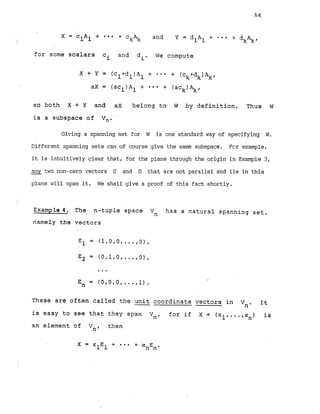 X = clAl + - * and Y = d A + * * *
+ =kAk 1 1 + dkAkf
I
for soma scalars ci and di. We compute
X.+ Y = (cl+dl)A1 f * * * + (ck+dk)Akr
ax = (ac ) A + * * * + (ack)Akf
1 1
so both X + Y and ax belong to W by definition. Thus W
is a subspace of Vn. -
Giving a spanning set for W is one standard way of specifying W
.
Different spanning sets can of course give the same subspace. Fcr example,
it is intuitively clear that, for the plane through the origin in Example 3,
any_ two non-zero vectors C and D that are not parallel and lie in this
plane will span it. We shall give a proof of this fact shortly.
Example 4. The n-tuple space Vn has a natural spanning set,
namely the vectors
(0,0,0,.
I
En = ..,1).
These are often called the unit
-coordinate vectors in It
Vn.
is easy to see that they span Vn, for i f .X = (xl,...,x ) is
n
an element of V
,
, then
 