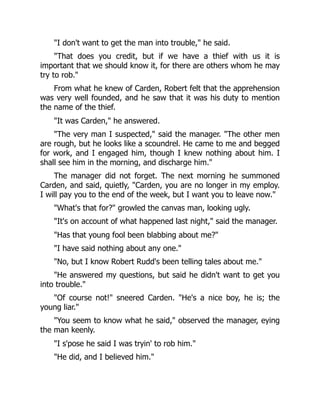 "I don't want to get the man into trouble," he said.
"That does you credit, but if we have a thief with us it is
important that we should know it, for there are others whom he may
try to rob."
From what he knew of Carden, Robert felt that the apprehension
was very well founded, and he saw that it was his duty to mention
the name of the thief.
"It was Carden," he answered.
"The very man I suspected," said the manager. "The other men
are rough, but he looks like a scoundrel. He came to me and begged
for work, and I engaged him, though I knew nothing about him. I
shall see him in the morning, and discharge him."
The manager did not forget. The next morning he summoned
Carden, and said, quietly, "Carden, you are no longer in my employ.
I will pay you to the end of the week, but I want you to leave now."
"What's that for?" growled the canvas man, looking ugly.
"It's on account of what happened last night," said the manager.
"Has that young fool been blabbing about me?"
"I have said nothing about any one."
"No, but I know Robert Rudd's been telling tales about me."
"He answered my questions, but said he didn't want to get you
into trouble."
"Of course not!" sneered Carden. "He's a nice boy, he is; the
young liar."
"You seem to know what he said," observed the manager, eying
the man keenly.
"I s'pose he said I was tryin' to rob him."
"He did, and I believed him."
 