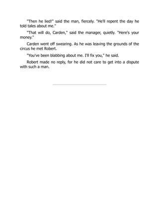 "Then he lied!" said the man, fiercely. "He'll repent the day he
told tales about me."
"That will do, Carden," said the manager, quietly. "Here's your
money."
Carden went off swearing. As he was leaving the grounds of the
circus he met Robert.
"You've been blabbing about me. I'll fix you," he said.
Robert made no reply, for he did not care to get into a dispute
with such a man.
 