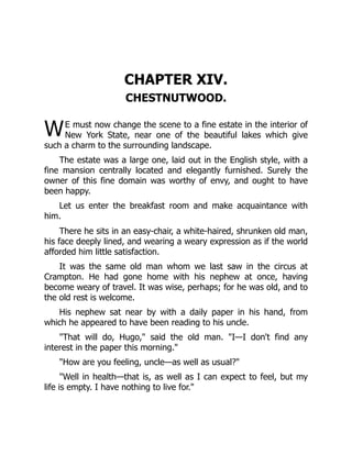 W
CHAPTER XIV.
CHESTNUTWOOD.
E must now change the scene to a fine estate in the interior of
New York State, near one of the beautiful lakes which give
such a charm to the surrounding landscape.
The estate was a large one, laid out in the English style, with a
fine mansion centrally located and elegantly furnished. Surely the
owner of this fine domain was worthy of envy, and ought to have
been happy.
Let us enter the breakfast room and make acquaintance with
him.
There he sits in an easy-chair, a white-haired, shrunken old man,
his face deeply lined, and wearing a weary expression as if the world
afforded him little satisfaction.
It was the same old man whom we last saw in the circus at
Crampton. He had gone home with his nephew at once, having
become weary of travel. It was wise, perhaps; for he was old, and to
the old rest is welcome.
His nephew sat near by with a daily paper in his hand, from
which he appeared to have been reading to his uncle.
"That will do, Hugo," said the old man. "I—I don't find any
interest in the paper this morning."
"How are you feeling, uncle—as well as usual?"
"Well in health—that is, as well as I can expect to feel, but my
life is empty. I have nothing to live for."
 