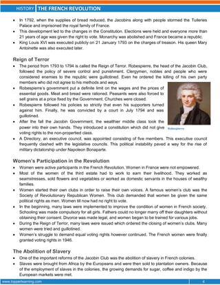 HISTORY THE FRENCH REVOLUTION
www.topperlearning.com 4
 In 1792, when the supplies of bread reduced, the Jacobins along with people stormed the Tuileries
Palace and imprisoned the royal family of France.
 This development led to the changes in the Constitution. Elections were held and everyone more than
21 years of age was given the right to vote. Monarchy was abolished and France became a republic.
 King Louis XVI was executed publicly on 21 January 1793 on the charges of treason. His queen Mary
Antoinette was also executed later.
Reign of Terror
 The period from 1793 to 1794 is called the Reign of Terror. Robespierre, the head of the Jacobin Club,
followed the policy of severe control and punishment. Clergymen, nobles and people who were
considered enemies to the republic were guillotined. Even he ordered the killing of his own party
members who did not agree to his methods and ways.
 Robespierre’s government put a definite limit on the wages and the prices of
essential goods. Meat and bread were rationed. Peasants were also forced to
sell grains at a price fixed by the Government. Churches were closed.
 Robespierre followed his policies so strictly that even his supporters turned
against him. Finally, he was convicted by a court in July 1794 and was
guillotined.
 After the fall the Jacobin Government, the wealthier middle class took the
power into their own hands. They introduced a constitution which did not give
voting rights to the non-propertied class.
 A Directory, an executive council, was appointed consisting of five members. This executive council
frequently clashed with the legislative councils. This political instability paved a way for the rise of
military dictatorship under Napoleon Bonaparte.
Women’s Participation in the Revolution
 Women were active participants in the French Revolution. Women in France were not empowered.
 Most of the women of the third estate had to work to earn their livelihood. They worked as
seamstresses, sold flowers and vegetables or worked as domestic servants in the houses of wealthy
families.
 Women started their own clubs in order to raise their own voices. A famous women’s club was the
Society of Revolutionary Republican Women. This club demanded that women be given the same
political rights as men. Women till now had no right to vote.
 In the beginning, many laws were implemented to improve the condition of women in French society.
Schooling was made compulsory for all girls. Fathers could no longer marry off their daughters without
obtaining their consent. Divorce was made legal, and women began to be trained for various jobs.
 During the Reign of Terror, many laws were issued which ordered the closing of women’s clubs. Many
women were tried and guillotined.
 Women’s struggle to demand equal voting rights however continued. The French women were finally
granted voting rights in 1946.
The Abolition of Slavery
 One of the important reforms of the Jacobin Club was the abolition of slavery in French colonies.
 Slaves were brought from Africa by the Europeans and were then sold to plantation owners. Because
of the employment of slaves in the colonies, the growing demands for sugar, coffee and indigo by the
European markets were met.
Robespierre
 