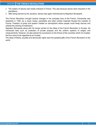 HISTORY THE FRENCH REVOLUTION
www.topperlearning.com 5
 The system of slavery was hardly criticised in France. This was because slaves were important in the
plantations.
 After being banned by the Jacobins, slavery was again reintroduced by Napoleon Bonaparte.
The French Revolution brought several changes in the everyday lives of the French. Censorship was
abolished in 1789. As a result, books, pamphlets and other printed materials flooded the markets of
France. Freedom of press and speech created an atmosphere where people could freely discuss and
criticise the working of institutions.
Napoleon Bonaparte along with his troops carried on the ideas of the French Revolution in Europe. He
introduced laws such as protection of private property and the uniform systems of weighs and
measurements. However, he also placed his successors on the throne of the countries which he invaded.
He thus came to be regarded as an invader.
The ideas of liberty, equality and democratic rights were the greatest gifts of the French Revolution to the
world.
 