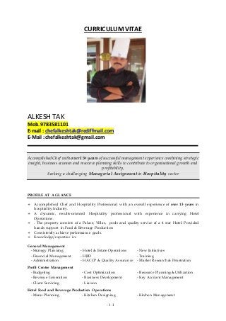 - 1 -1
CURRICULUM VITAE
ALKESH TAK
Mob. 9783581101
E-mail : chefalkeshtak@rediffmail.com
E-Mail : chefalkeshtak@gmail.com
Accomplished Chef with over 15+ years of successful management experience combining strategic
insight, business acumen and resource planning skills to contribute to organisational growth and
profitability,
Seeking a challenging Managerial Assignment in Hospitality sector
PROFILE AT A GLANCE
 Accomplished Chef and Hospitality Professional with an overall experience of over 13 years in
hospitality Industry.
 A dynamic, results-oriented Hospitality professional with experience in carrying Hotel
Operations.
 . The property consists of a Palace, Villas, pools and quality service of a 4 star Hotel. Provided
hands support in Food & Beverage Production
 Consistently achieve performance goals.
 Knowledge/expertise in:
General Management
- Strategy Planning - Hotel & Estate Operations - New Initiatives
- Financial Management - HRD - Training
- Administration - HACCP & Quality Assurance - Market Research & Penetration
Profit Centre Management
- Budgeting - Cost Optimization - Resource Planning & Utilization
- Revenue Generation - Business Development - Key Account Management
- Client Servicing - Liaison
Hotel Food and Beverage Production Operations
- Menu Planning - Kitchen Designing - Kitchen Management
 